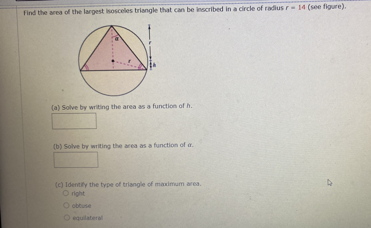 Find the area of the largest isosceles triangle that can be inscribed in a circle of radius r = 14 (see figure).
(a) Solve by writing the area as a function of h.
(b) Solve by writing the area as a function of a.
(c) Identify the type of triangle of maximum area.
O right
obtuse
O equilateral
