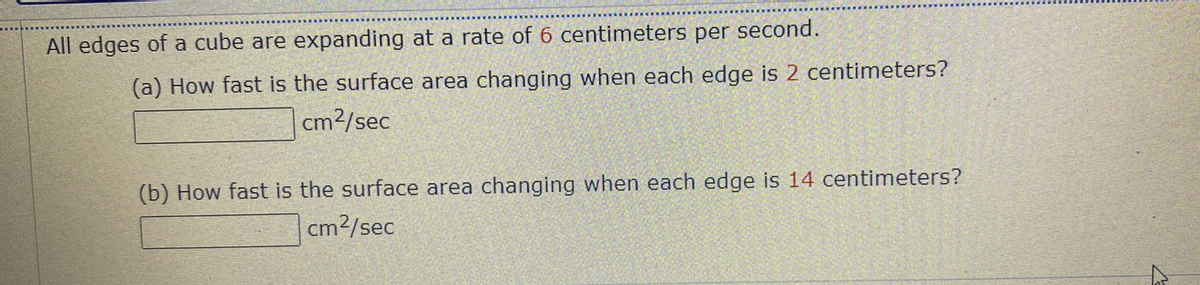 All edges of a cube are expanding at a rate of 6 centimeters per second.
(a) How fast is the surface area changing when each edge is 2 centimeters?
|cm2/sec
(b) How fast is the surface area changing when each edge is 14 centimeters?
cm2/sec
