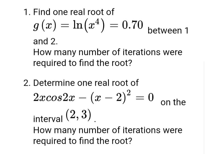 1. Find one real root of
g (x) = In(xª) = 0.70
between 1
and 2.
How many number of iterations were
required to find the root?
2. Determine one real root of
2аcos2x - (х — 2)* — 0
(x – 2)² = 0
on the
interval (2, 3)
How many number of iterations were
required to find the root?
