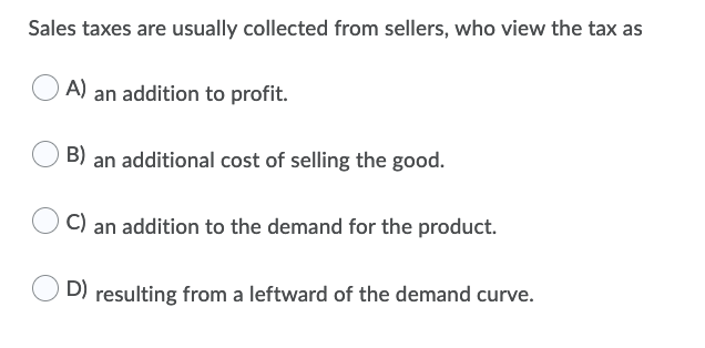 Sales taxes are usually collected from sellers, who view the tax as
A) an addition to profit.
B) an additional cost of selling the good.
C) an addition to the demand for the product.
D) resulting from a leftward of the demand curve.

