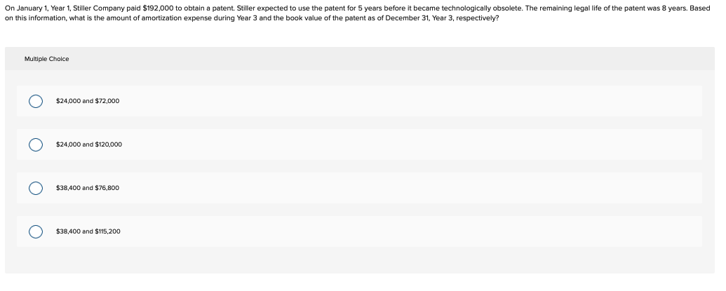 On January 1, Year 1, Stiller Company paid $192,000 to obtain a patent. Stiller expected to use the patent for 5 years before it became technologically obsolete. The remaining legal life of the patent was 8 years. Based
on this information, what is the amount of amortization expense during Year 3 and the book value of the patent as of December 31, Year 3, respectively?
Multiple Choice
O
$24,000 and $72,000
$24,000 and $120.000
$38,400 and $76,800
$38,400 and $115,200