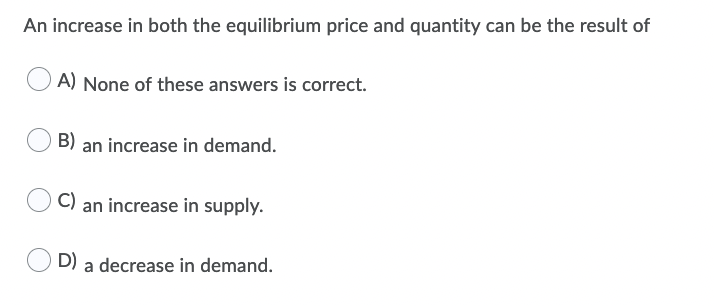 An increase in both the equilibrium price and quantity can be the result of
A) None of these answers is correct.
B) an increase in demand.
C) an increase in supply.
D) a decrease in demand.
