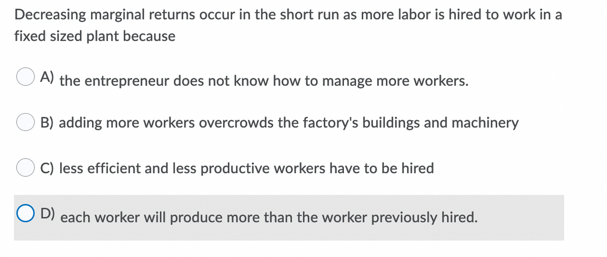 Decreasing marginal returns occur in the short run as more labor is hired to work in a
fixed sized plant because
A) the entrepreneur does not know how to manage more workers.
B) adding more workers overcrowds the factory's buildings and machinery
C) less efficient and less productive workers have to be hired
D) each worker will produce more than the worker previously hired.
