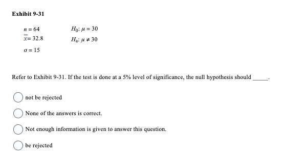 Exhibit 9-31
n = 64
x= 32.8
o=15
Ho: μ = 30
H₂:30
Refer to Exhibit 9-31. If the test is done at a 5% level of significance, the null hypothesis should
not be rejected
None of the answers is correct.
Not enough information is given to answer this question.
be rejected