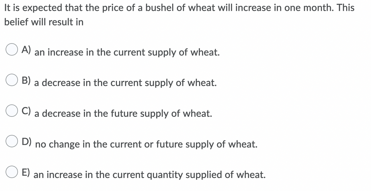 It is expected that the price of a bushel of wheat will increase in one month. This
belief will result in
A) an increase in the current supply of wheat.
B) a decrease in the current supply of wheat.
C)
a decrease in the future supply of wheat.
D) no change in the current or future supply of wheat.
E) an increase in the current quantity supplied of wheat.
