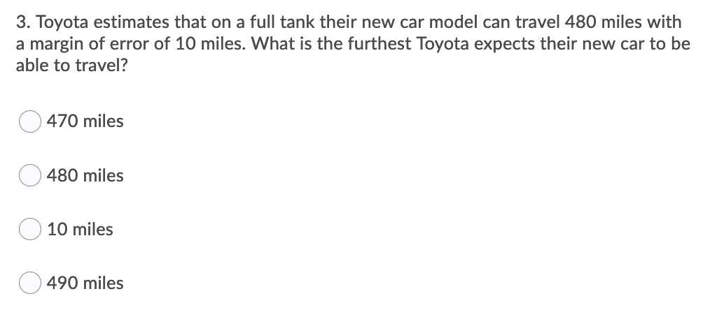 3. Toyota estimates that on a full tank their new car model can travel 480 miles with
a margin of error of 10 miles. What is the furthest Toyota expects their new car to be
able to travel?
470 miles
O 480 miles
10 miles
490 miles
