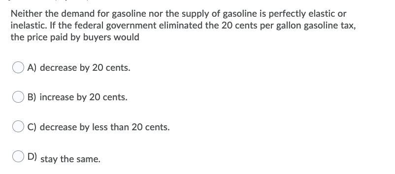 Neither the demand for gasoline nor the supply of gasoline is perfectly elastic or
inelastic. If the federal government eliminated the 20 cents per gallon gasoline tax,
the price paid by buyers would
A) decrease by 20 cents.
B) increase by 20 cents.
C) decrease by less than 20 cents.
D)
stay the same.
