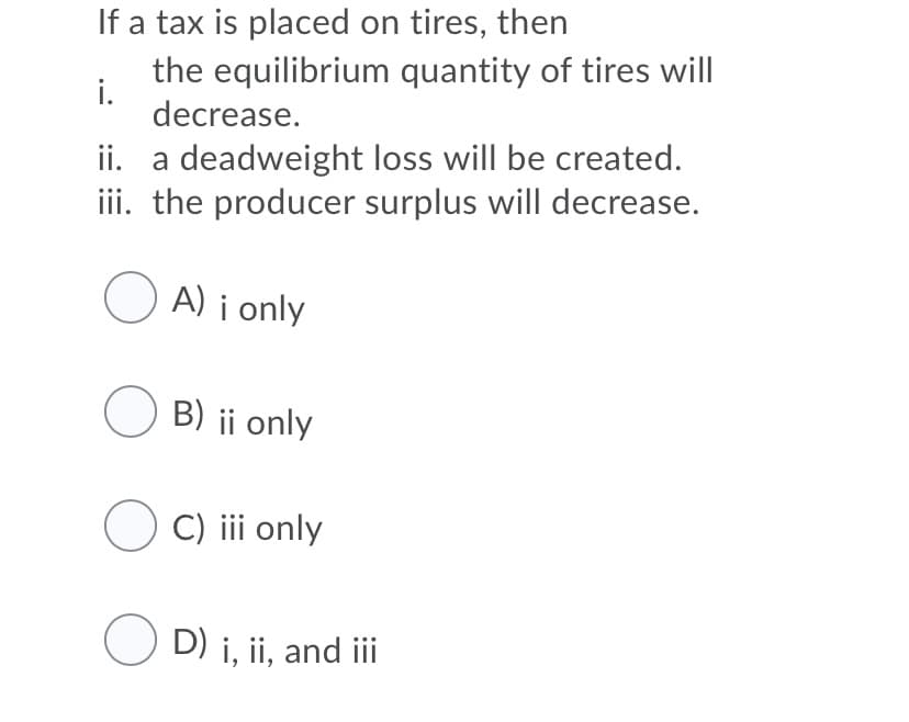 If a tax is placed on tires, then
the equilibrium quantity of tires will
i.
decrease.
ii. a deadweight loss will be created.
iii. the producer surplus will decrease.
O A) i only
O B) ii only
C) iii only
D) i, ii, and iii
