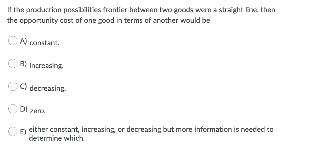 If the production possibilities frontier between two goods were a straight line, then
the opportunity cost of one good in terms of another would be
A) constant.
B) increasing.
C) decreasing.
D) zero.
E)
either constant, increasing, or decreasing but more information is needed to
determine which.
