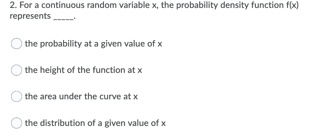 2. For a continuous random variable x, the probability density function f(x)
represents
the probability at a given value of x
the height of the function at x
the area under the curve at x
the distribution of a given value of x
