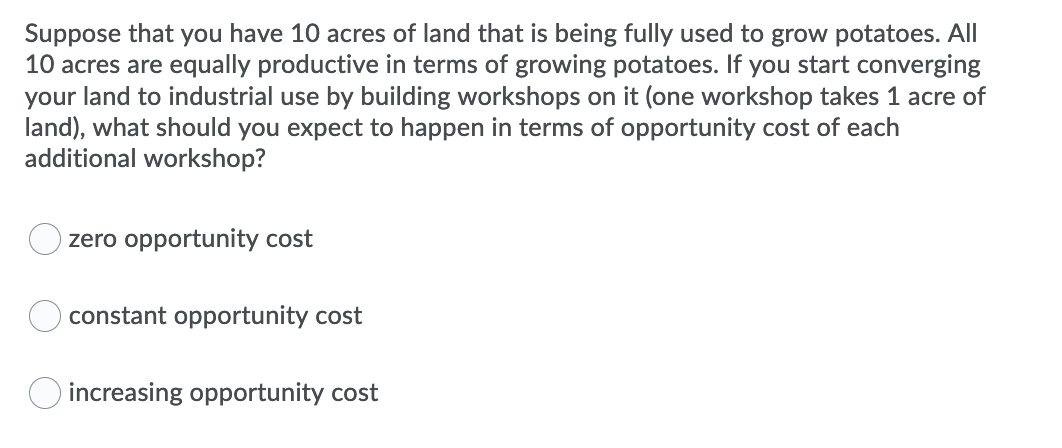 Suppose that you have 10 acres of land that is being fully used to grow potatoes. All
10 acres are equally productive in terms of growing potatoes. If you start converging
your land to industrial use by building workshops on it (one workshop takes 1 acre of
land), what should you expect to happen in terms of opportunity cost of each
additional workshop?
zero opportunity cost
constant opportunity cost
O increasing opportunity cost
