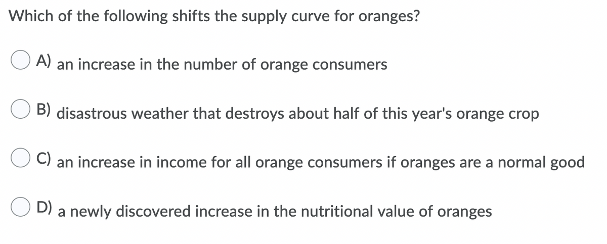 Which of the following shifts the supply curve for oranges?
A)
an increase in the number of orange consumers
B) disastrous weather that destroys about half of this year's orange crop
C)
an increase in income for all orange consumers if oranges are a normal good
D)
a newly discovered increase in the nutritional value of oranges
