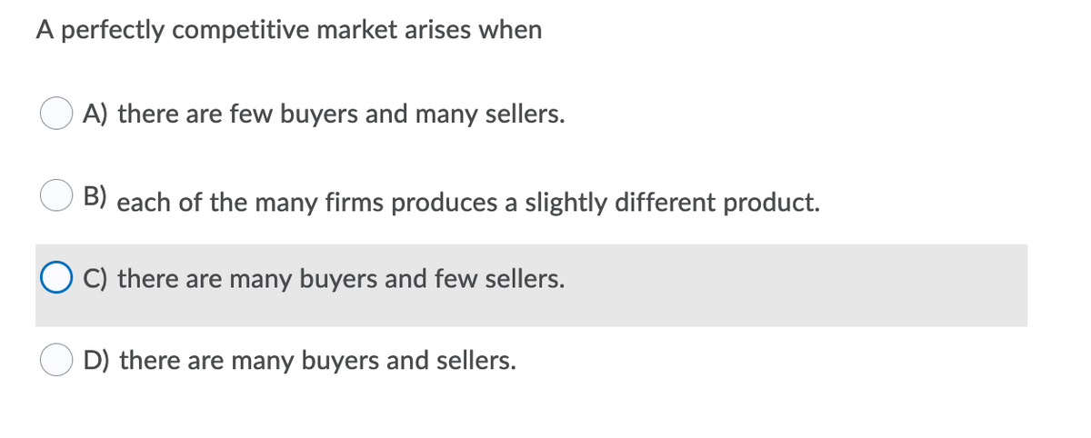 A perfectly competitive market arises when
A) there are few buyers and many sellers.
B) each of the many firms produces a slightly different product.
C) there are many buyers and few sellers.
D) there are many buyers and sellers.
