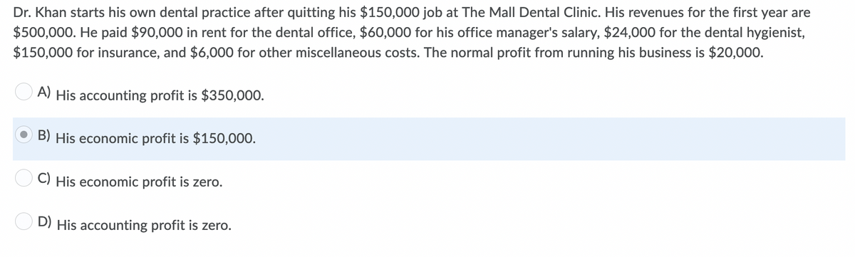Dr. Khan starts his own dental practice after quitting his $150,000 job at The Mall Dental Clinic. His revenues for the first year are
$500,000. He paid $90,000 in rent for the dental office, $60,000 for his office manager's salary, $24,000 for the dental hygienist,
$150,000 for insurance, and $6,000 for other miscellaneous costs. The normal profit from running his business is $20,000.
A)
His accounting profit is $350,000.
B) His economic profit is $150,000.
C) His economic profit is zero.
D) His accounting profit is zero.
