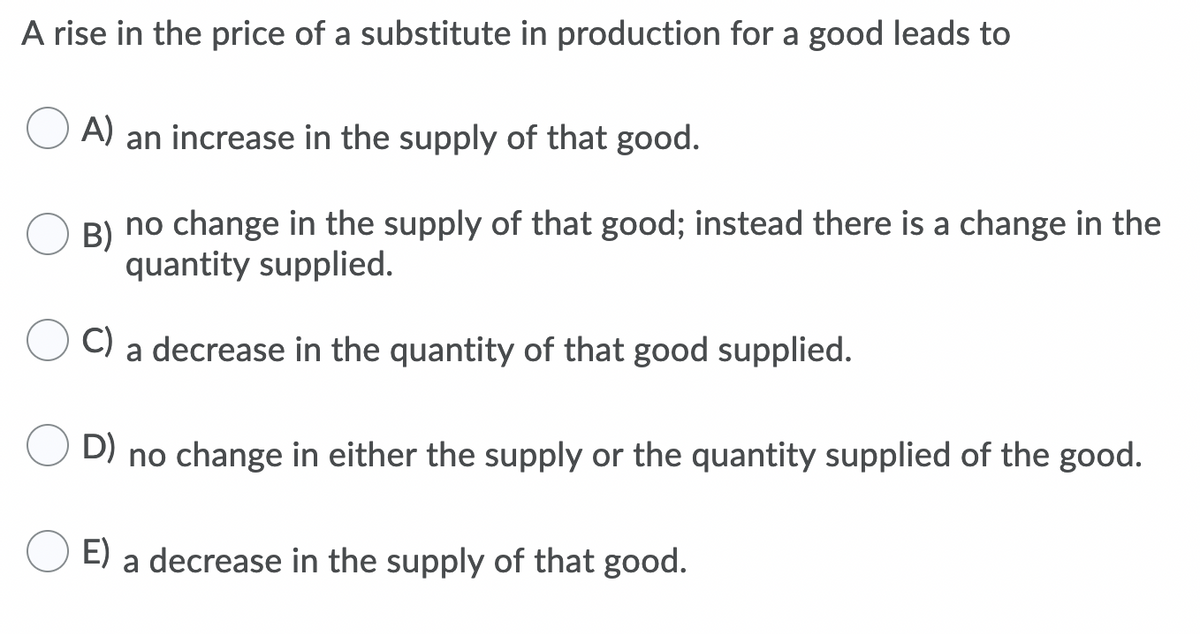 A rise in the price of a substitute in production for a good leads to
A) an increase in the supply of that good.
B) no change in the supply of that good; instead there is a change in the
quantity supplied.
C) a decrease in the quantity of that good supplied.
D)
no change in either the supply or the quantity supplied of the good.
E) a decrease in the supply of that good.
