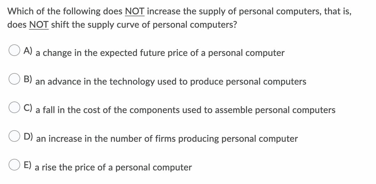 Which of the following does NOT increase the supply of personal computers, that is,
does NOT shift the supply curve of personal computers?
A) a change in the expected future price of a personal computer
B)
an advance in the technology used to produce personal computers
C) a fall in the cost of the components used to assemble personal computers
D) an increase in the number of firms producing personal computer
E) a rise the price of a personal computer

