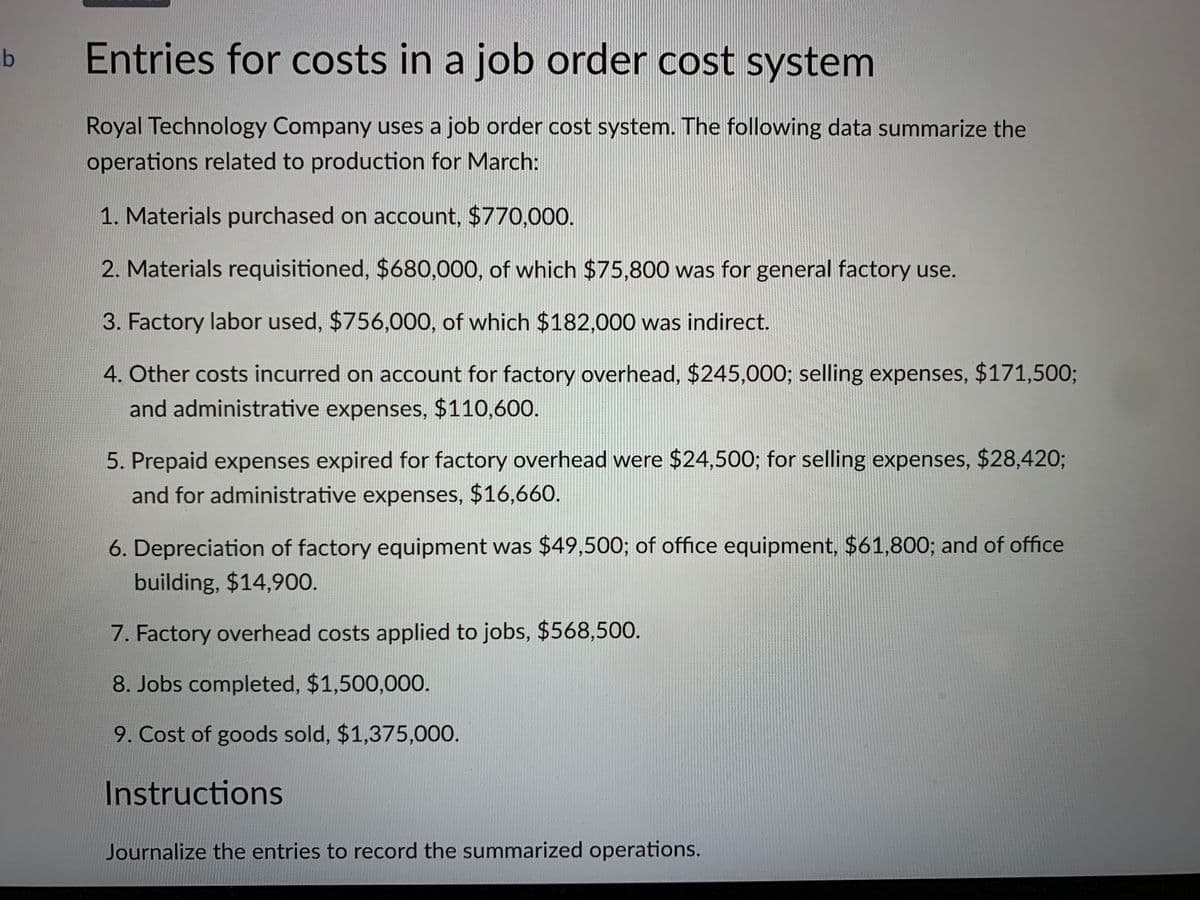 Entries for costs in a job order cost system
Royal Technology Company uses a job order cost system. The following data summarize the
operations related to production for March:
1. Materials purchased on account, $770,000.
2. Materials requisitioned, $680,000, of which $75,800 was for general factory use.
3. Factory labor used, $756,000, of which $182,000 was indirect.
4. Other costs incurred on account for factory overhead, $245,000; selling expenses, $171,500;
and administrative expenses, $110,600.
5. Prepaid expenses expired for factory overhead were $24,500; for selling expenses, $28,420;
and for administrative expenses, $16,660.
6. Depreciation of factory equipment was $49,500; of office equipment, $61,800; and of office
building, $14,90.
7. Factory overhead costs applied to jobs, $568,500.
8. Jobs completed, $1,500,000.
9. Cost of goods sold, $1,375,000.
Instructions
Journalize the entries to record the summarized operations.
