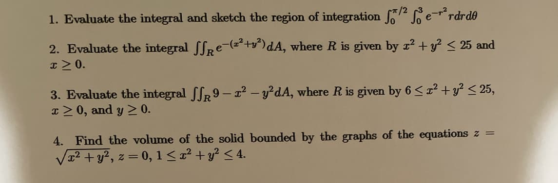 1. Evaluate the integral and sketch the region of integration f7 Se-rrdrd0
2. Evaluate the integral ffRe-(a²+g^)dA, where R is given by r2 + y? < 25 and
I > 0.
3. Evaluate the integral SR9- x2 - y?dA, where R is given by 6 < x² + y? < 25,
x > 0, and y > 0.
4. Find the volume of the solid bounded by the graphs of the equations z =
Va2 + y?, z = 0, 1< x² + y? < 4.
