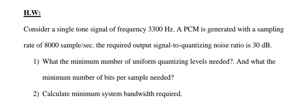 H.W:
Consider a single tone signal of frequency 3300 Hz. A PCM is generated with a sampling
rate of 8000 sample/sec. the required output signal-to-quantizing noise ratio is 30 dB.
1) What the minimum number of uniform quantizing levels needed?. And what the
minimum number of bits per sample needed?
2) Calculate minimum system bandwidth required.
