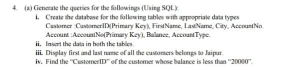 4. (a) Generate the queries for the followings (Using SQL):
i. Create the database for the following tables with appropriate data types
Customer :CustomerlD(Primary Key), FirstName, LastName, City, AccountNo.
Account :AccountNo(Primary Key), Balance, AccountType.
ii. Insert the data in both the tables.
iii. Display first and last name of all the customers belongs to Jaipur.
iv. Find the "CustomerID" of the customer whose balance is less than "20000".
