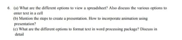 6. (a) What are the different options to view a spreadsheet? Also discuss the various options to
enter text in a cell
(b) Mention the steps to create a presentation. How to incorporate animation using
presentation?
(c) What are the different options to format text in word processing package? Discuss in
detail
