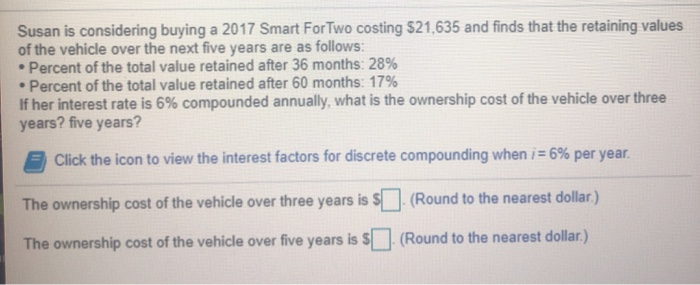Susan is considering buying a 2017 Smart For Two costing $21,635 and finds that the retaining values
of the vehicle over the next five years are as follows:
• Percent of the total value retained after 36 months: 28%
• Percent of the total value retained after 60 months: 17%
If her interest rate is 6% compounded annually, what is the ownership cost of the vehicle over three
years? five years?
Click the icon to view the interest factors for discrete compounding when i= 6% per year.
The ownership cost of the vehicle over three years is $
(Round to the nearest dollar.)
The ownership cost of the vehicle over five years is
(Round to the nearest dollar.)
