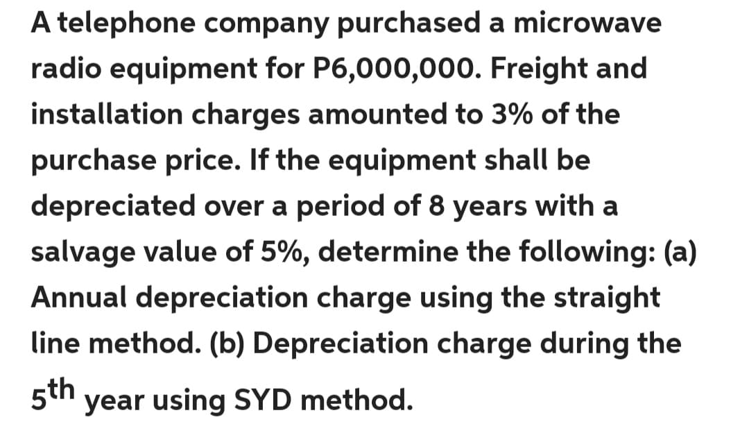 A telephone company purchased a microwave
radio equipment for P6,000,000. Freight and
installation charges amounted to 3% of the
purchase price. If the equipment shall be
depreciated over a period of 8 years with a
salvage value of 5%, determine the following: (a)
Annual depreciation charge using the straight
line method. (b) Depreciation charge during the
5th
year using SYD method.
