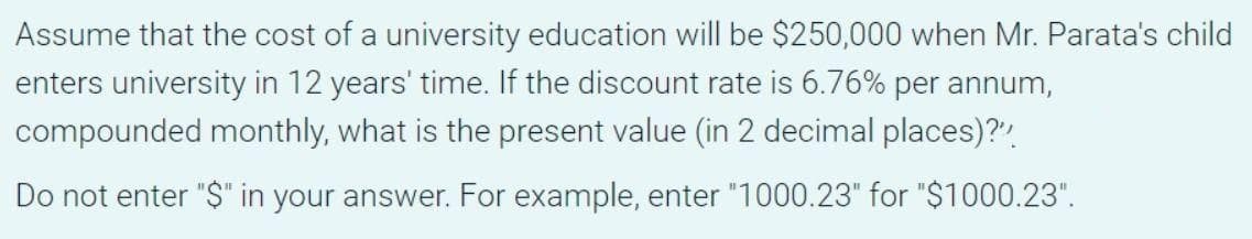 Assume that the cost of a university education will be $250,000 when Mr. Parata's child
enters university in 12 years' time. If the discount rate is 6.76% per annum,
compounded monthly, what is the present value (in 2 decimal places)?"
Do not enter "$" in your answer. For example, enter "1000.23" for "$1000.23".
