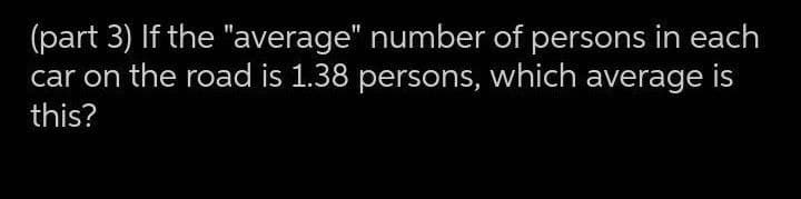 (part 3) If the "average" number of persons in each
car on the road is 1.38 persons, which average is
this?
