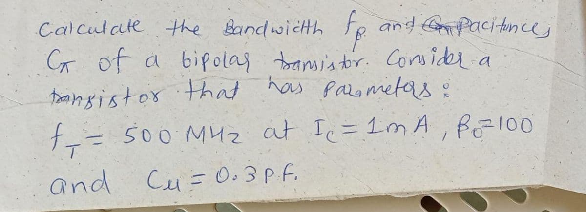 Calculate the Bandwichh
Fe and Go pacitincej
C of a bipolaj bansis tor. Consider.
toansistor that has parometas:
f= 500 M4z at Ic=1m A, fEl00
and
Cu= 0.3P.f.

