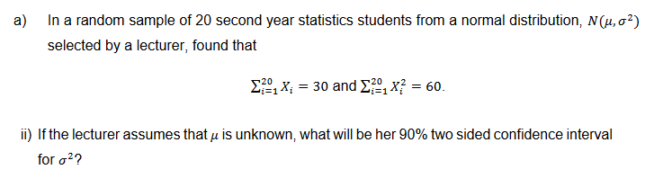 a)
In a random sample of 20 second year statistics students from a normal distribution, N (μ, 0²)
selected by a lecturer, found that
20
Σ1 X = 30 and 21x? = 60.
ii) If the lecturer assumes that u is unknown, what will be her 90% two sided confidence interval
for o²?