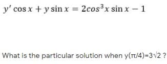 y' cos x + y sin x = 2cos³x sin x- 1
What is the particular solution when y(t/4)=3v2 ?
