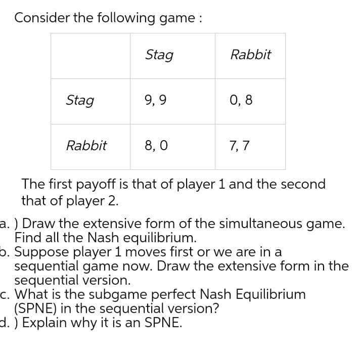 Consider the following game :
Stag
Rabbit
Stag
9, 9
0, 8
Rabbit
8, 0
7, 7
The first payoff is that of player 1 and the second
that of player 2.
a. ) Draw the extensive form of the simultaneous game.
Find all the Nash equilibrium.
p. Suppose player 1 moves first or we are in a
sequential game now. Draw the extensive form in the
sequential version.
c. What is the subgame perfect Nash Equilibrium
(SPNE) in the sequential version?
d. ) Explain why it is an SPNE.

