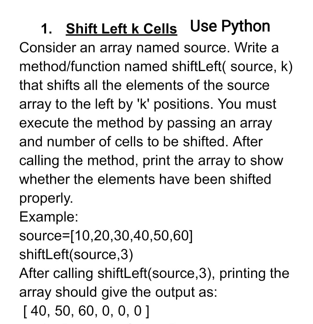 1. Shift Left k Cells Use Python
Consider an array named source. Write a
method/function named shiftLeft( source, k)
that shifts all the elements of the source
array to the left by 'k' positions. You must
execute the method by passing an array
and number of cells to be shifted. After
calling the method, print the array to show
whether the elements have been shifted
properly.
Example:
source=[10,20,30,40,50,60]
shiftLeft(source,3)
After calling shiftLeft(source,3), printing the
array should give the output as:
[ 40, 50, 60, 0, 0, 0 ]
