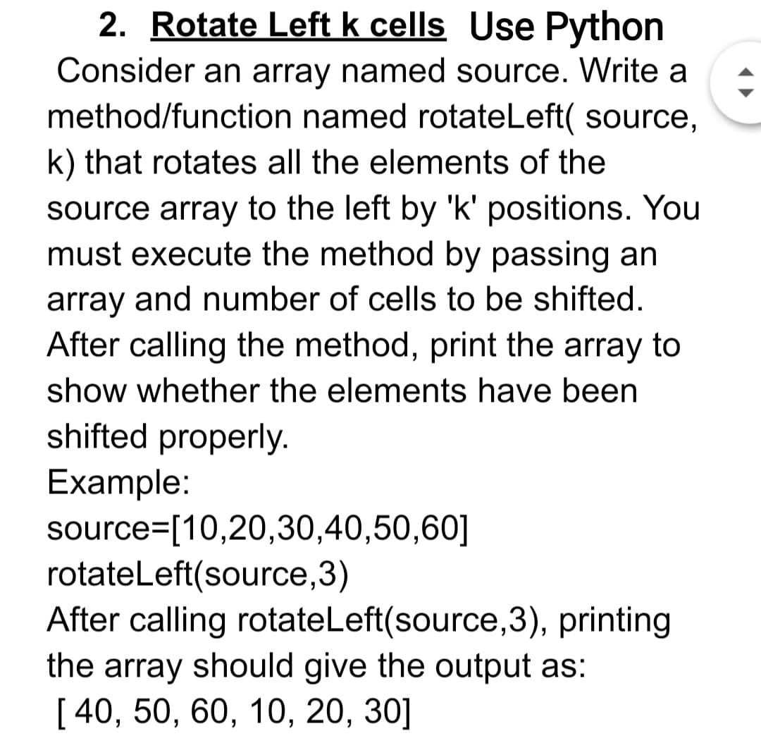 2. Rotate Left k cells Use Python
Consider an array named source. Write a
method/function named rotateLeft( source,
k) that rotates all the elements of the
source array to the left by 'k' positions. You
must execute the method by passing an
array and number of cells to be shifted.
After calling the method, print the array to
show whether the elements have been
shifted properly.
Example:
source=[10,20,30,40,50,60]
rotateLeft(source,3)
After calling rotateLeft(source,3), printing
the array should give the output as:
[ 40, 50, 60, 10, 20, 30]
