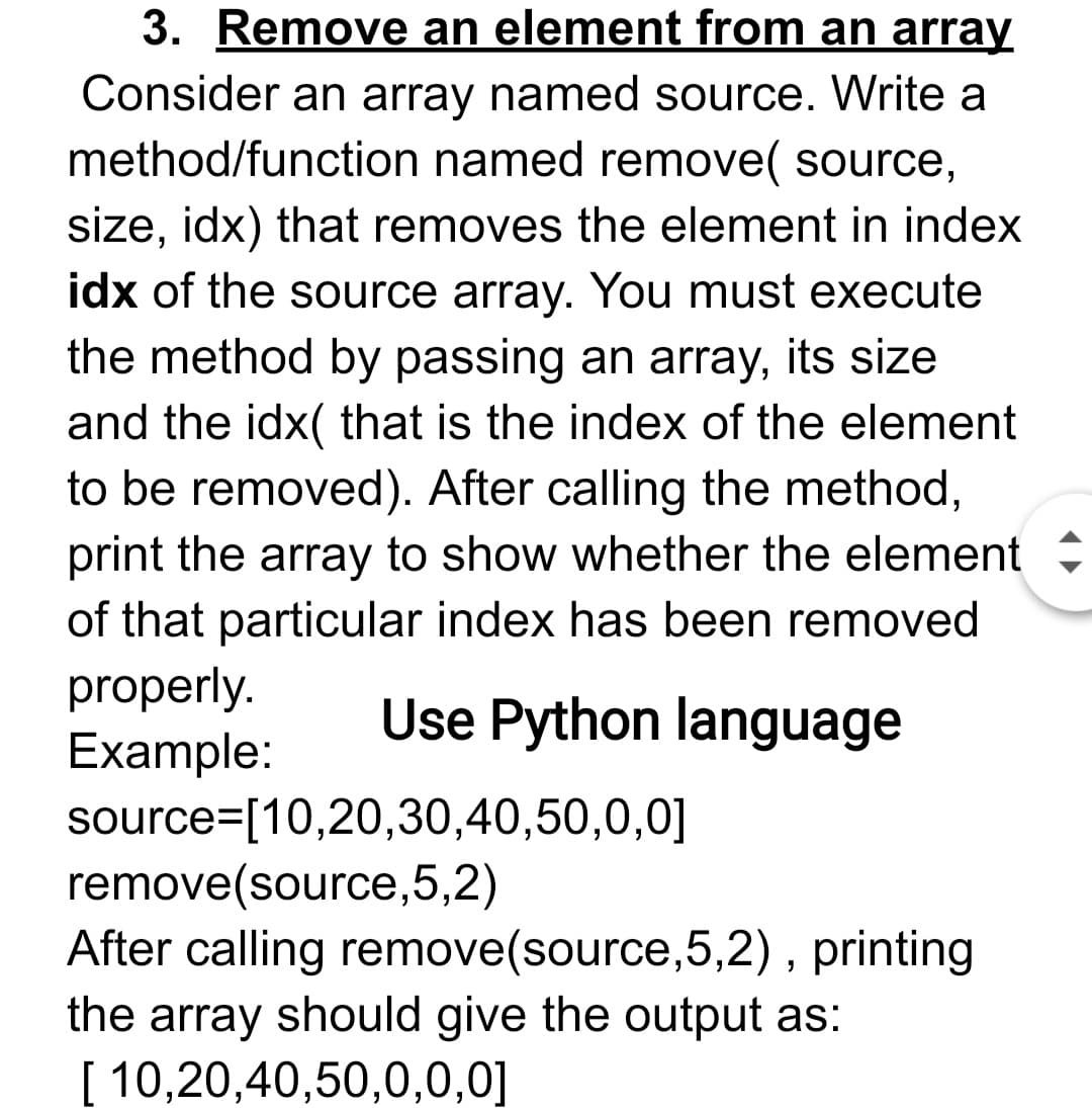 3. Remove an element from an array
Consider an array named source. Write a
method/function named remove( source,
size, idx) that removes the element in index
idx of the source array. You must execute
the method by passing an array, its size
and the idx( that is the index of the element
to be removed). After calling the method,
print the array to show whether the element
of that particular index has been removed
properly.
Example:
source=[10,20,30,40,50,0,0]
remove(source,5,2)
After calling remove(source,5,2) , printing
the array should give the output as:
[ 10,20,40,50,0,0,0]
Use Python language
