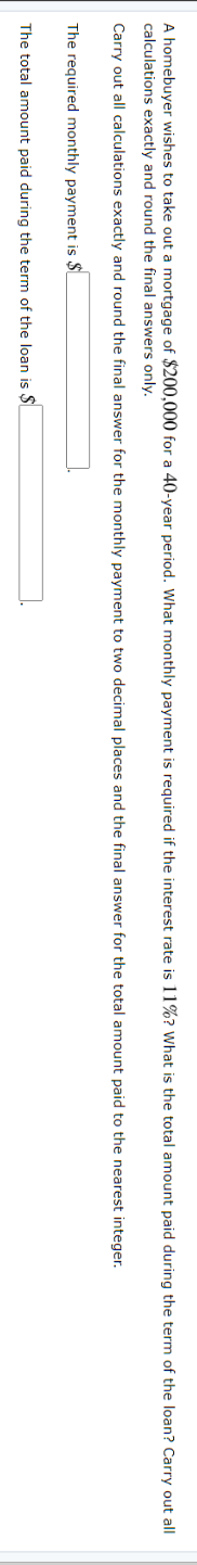 A homebuyer wishes to take out a mortgage of $200,000 for a 40-year period. What monthly payment is required if the interest rate is 11%? What is the total amount paid during the term of the loan? Carry out all
calculations exactly and round the final answers only.
Carry out all calculations exactly and round the final answer for the monthly payment to two decimal places and the final answer for the total amount paid to the nearest integer.
The required monthly payment is $L
The total amount paid during the term of the loan is $
