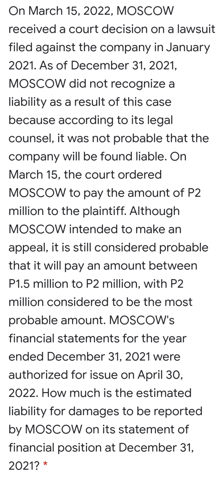On March 15, 2022, MOSCOW
received a court decision on a lawsuit
filed against the company in January
2021. As of December 31, 2021,
MOSCOW did not recognize a
liability as a result of this case
because according to its legal
counsel, it was not probable that the
company will be found liable. On
March 15, the court ordered
MOSCOW to pay the amount of P2
million to the plaintiff. Although
MOSCOW intended to make an
appeal, it is still considered probable
that it will pay an amount between
P1.5 million to P2 million, with P2
million considered to be the most
probable amount. MOSCOW's
financial statements for the year
ended December 31, 2021 were
authorized for issue on April 30,
2022. How much is the estimated
liability for damages to be reported
by MOSCOW on its statement of
financial position at December 31,
2021? *
