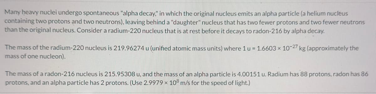 Many heavy nuclei undergo spontaneous "alpha decay," in which the original nucleus emits an alpha particle (a helium nucleus
containing two protons and two neutrons), leaving behind a "daughter" nucleus that has two fewer protons and two fewer neutrons
than the original nucleus. Consider a radium-220 nucleus that is at rest before it decays to radon-216 by alpha decay.
The mass of the radium-220 nucleus is 219.96274 u (unified atomic mass units) where 1 u = 1.6603 × 10-27 kg (approximately the
mass of one nucleon).
The mass of a radon-216 nucleus is 215.95308 u, and the mass of an alpha particle is 4.00151 u. Radium has 88 protons, radon has 86
protons, and an alpha particle has 2 protons. (Use 2.9979 x 108 m/s for the speed of light.)