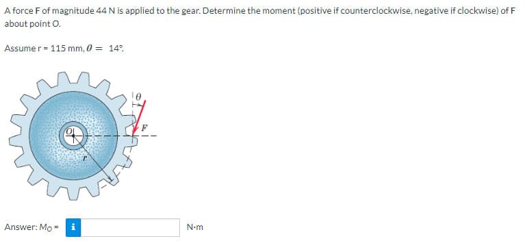 A force F of magnitude 44 N is applied to the gear. Determine the moment (positive if counterclockwise, negative if clockwise) of F
about point
O.
Assume r =
r = 115 mm, 0 = 14%
Answer: Mo =
i
N•m