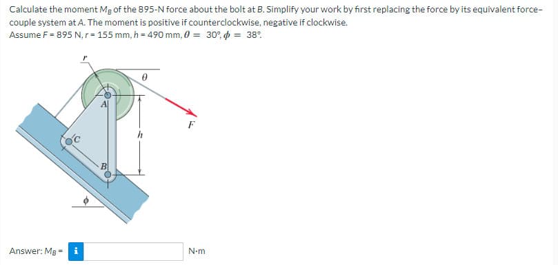 Calculate the moment Mg of the 895-N force about the bolt at B. Simplify your work by first replacing the force by its equivalent force-
couple system at A. The moment is positive if counterclockwise, negative if clockwise.
Assume F = 895 N, r= 155 mm, h = 490 mm, 0 = 30% = 38°
OC
Answer: Mg = i
0
h
N-m