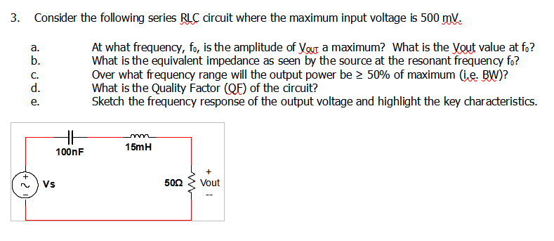 3. Consider the following series RLC circuit where the maximum input voltage is 500 mV.
At what frequency, fo, is the amplitude of Vour a maximum? What is the Yout value at fo?
What is the equivalent impedance as seen by the source at the resonant frequency fo?
Over what frequency range will the output power be > 50% of maximum (ie. BW)?
What is the Quality Factor (QF) of the circuit?
Sketch the frequency response of the output voltage and highlight the key characteristics.
a.
b.
C.
d.
е.
15mH
100nF
+
Vs
502
Vout
