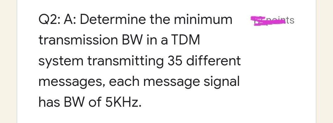 Q2: A: Determine the minimum
transmission BW in a TDM
system transmitting 35 different
messages, each message signal
has BW of 5KHz.
noints