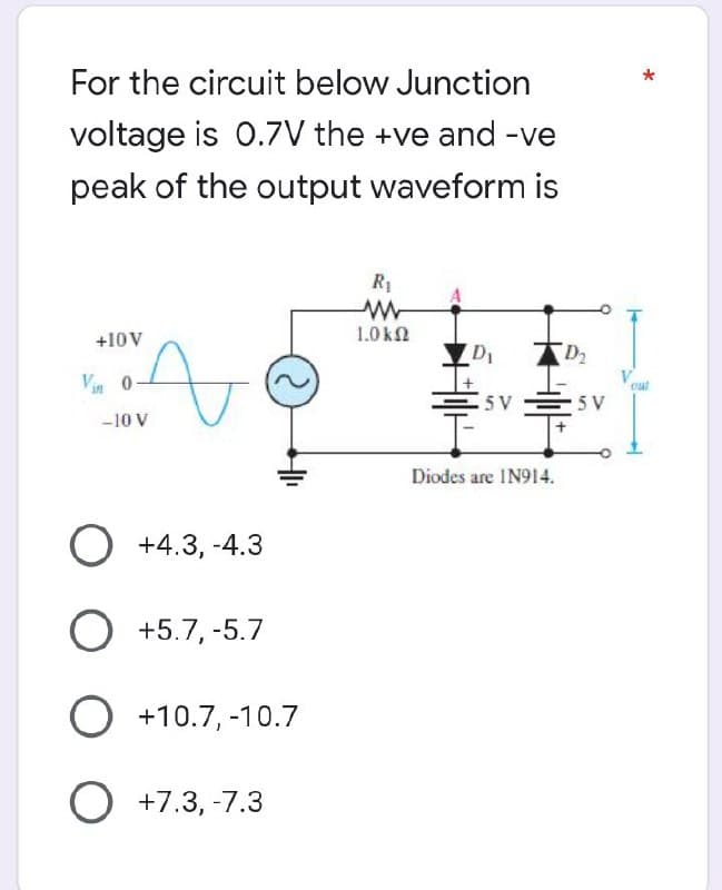 For the circuit below Junction
voltage is 0.7V the +ve and -ve
peak of the output waveform is
+10V
Vin 0
-10 V
t
41₁
O +4.3,-4.3
O +5.7, -5.7
O +10.7, -10.7
O +7.3, -7.3
R₁
ww
1.0 ΚΩ
D₁
5 V
Diodes are IN914.
D₂
5 V
*
out