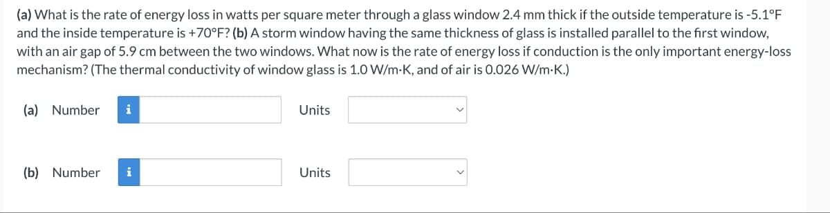 (a) What is the rate of energy loss in watts per square meter through a glass window 2.4 mm thick if the outside temperature is -5.1°F
and the inside temperature is +70°F? (b) A storm window having the same thickness of glass is installed parallel to the first window,
with an air gap of 5.9 cm between the two windows. What now is the rate of energy loss if conduction is the only important energy-loss
mechanism? (The thermal conductivity of window glass is 1.0 W/m-K, and of air is 0.026 W/m.K.)
(a) Number i
(b) Number
Units
Units
