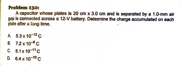 Problem 1301
A-capacitor whose plates is 20 cm x 3.0 cm and is separated by a 1.0-mm air
gap is connected across a 12-V battery. Determine the charge accumulated on each
plate after a long time.
A. 5.3 x 10-12 c
B. 7.2 x 10-C
C. 8.1x 10-11 c
D. 6.4 x 10-10 C
