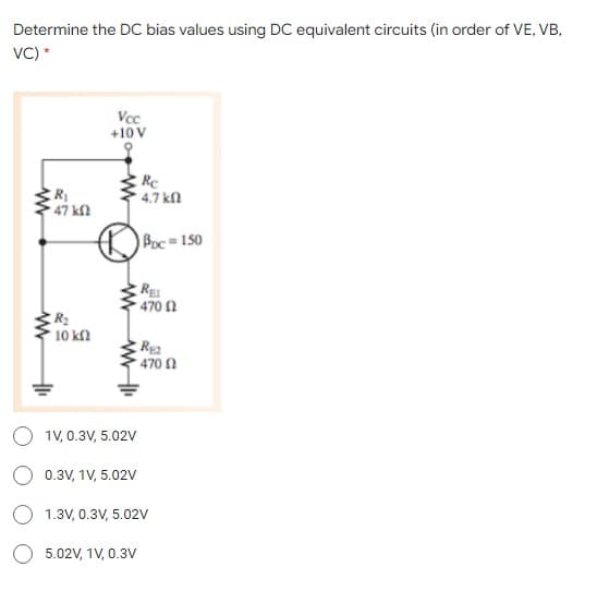 Determine the DC bias values using DC equivalent circuits (in order of VE, VB,
VC) *
Vcc
+10 V
R
47 kf2
Rc
4.7 kl
Boc=150
RE
470
R2
10 kf2
Rea
470 1
O 1v, 0.3V, 5.02V
O 0.3V, 1V, 5.02V
O 1.3V, 0.3V, 5.02V
5.02V, 1V, 0.3V
