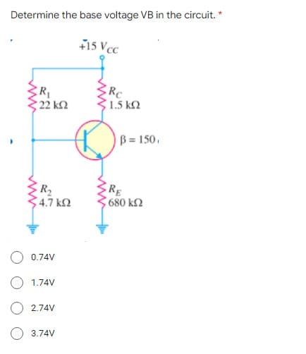 Determine the base voltage VB in the circuit. *
15 VcC
R
22 k2
RC
1.5 k2
B= 150.
R2
4.7 k2
RE
680 k2
0.74V
O 1.74V
2.74V
3.74V
