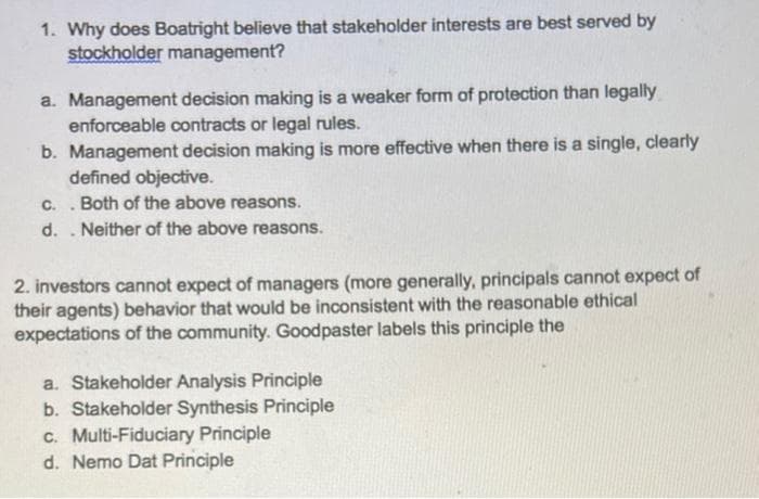 1. Why does Boatright believe that stakeholder interests are best served by
stockholder management?
a. Management decision making is a weaker form of protection than legally
enforceable contracts or legal rules.
b. Management decision making is more effective when there is a single, clearly
defined objective.
C.
Both of the above reasons.
d.
Neither of the above reasons.
2. investors cannot expect of managers (more generally, principals cannot expect of
their agents) behavior that would be inconsistent with the reasonable ethical
expectations of the community. Goodpaster labels this principle the
a. Stakeholder Analysis Principle
b. Stakeholder Synthesis Principle
c. Multi-Fiduciary Principle
d. Nemo Dat Principle
