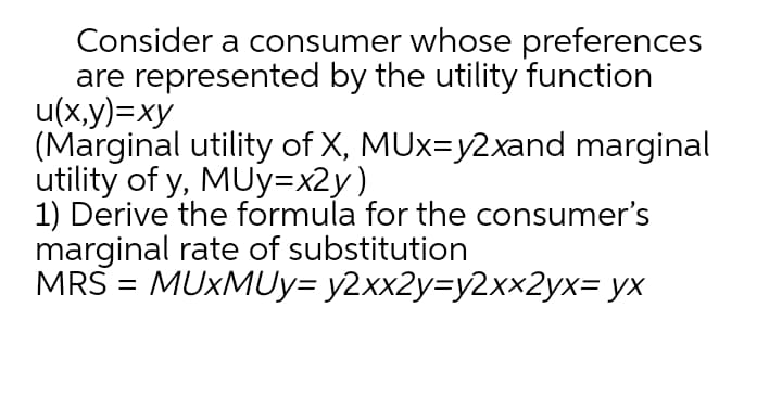 Consider a consumer whose preferences
are represented by the utility function
u(x,y)=xy
(Marginal utility of X, MUx=y2xand marginal
utility of y, MUy=x2y)
1) Derive the formula for the consumer's
marginal rate of substitution
MRS = MUXMUY= y2xx2y=y2xx2yx= yx
